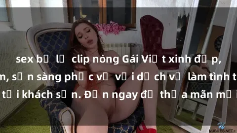 sex bị lộ clip nóng Gái Việt xinh đẹp, nồng nàn tình cảm, sẵn sàng phục vụ với dịch vụ làm tình tại khách sạn. Đến ngay để thỏa mãn mọi khao khát của bạn!