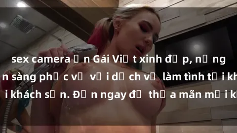 sex camera ẩn Gái Việt xinh đẹp, nồng nàn tình cảm, sẵn sàng phục vụ với dịch vụ làm tình tại khách sạn. Đến ngay để thỏa mãn mọi khao khát của bạn!