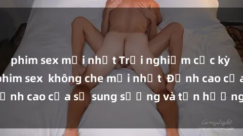 phim sex mới nhất Trải nghiệm cực kỳ nóng bỏng trong phim sex  không che mới nhất  Đỉnh cao của sự sung sướng và tận hưởng chân thật