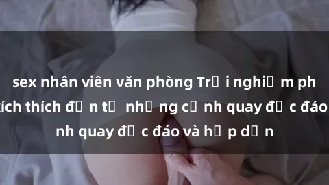 sex nhân viên văn phòng Trải nghiệm phim sex : Sự kích thích đến từ những cảnh quay độc đáo và hấp dẫn