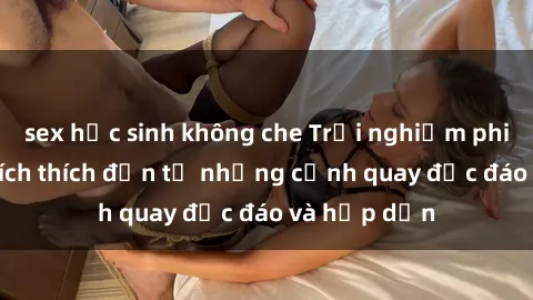 sex học sinh không che Trải nghiệm phim sex : Sự kích thích đến từ những cảnh quay độc đáo và hấp dẫn