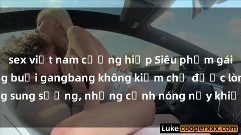 sex việt nam cưỡng hiếp Siêu phẩm gái Việt tham gia trong buổi gangbang không kiềm chế được lòng sung sướng, những cảnh nóng nảy khiến ai cũng phải mãn nhãn