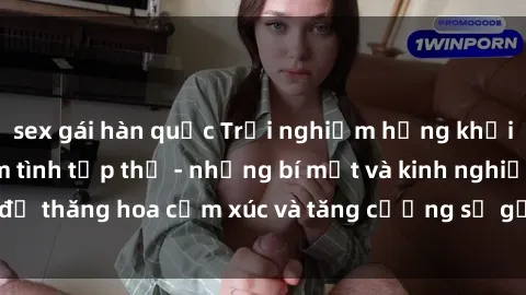 sex gái hàn quốc Trải nghiệm hứng khởi cùng với việc làm tình tập thể - những bí mật và kinh nghiệm để thăng hoa cảm xúc và tăng cường sự gắn kết trong mối quan hệ