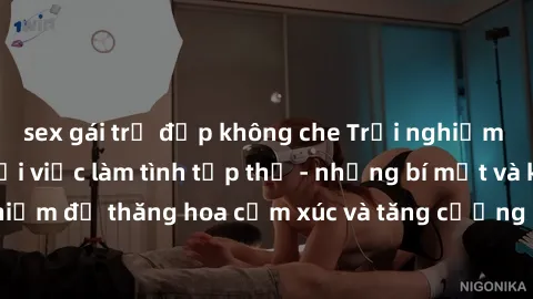 sex gái trẻ đẹp không che Trải nghiệm hứng khởi cùng với việc làm tình tập thể - những bí mật và kinh nghiệm để thăng hoa cảm xúc và tăng cường sự gắn kết trong mối quan hệ