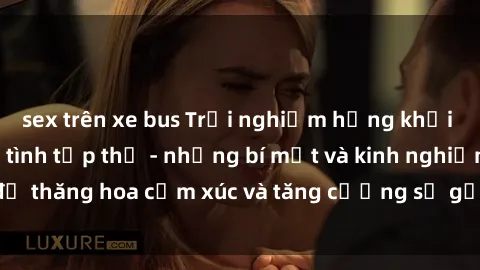 sex trên xe bus Trải nghiệm hứng khởi cùng với việc làm tình tập thể - những bí mật và kinh nghiệm để thăng hoa cảm xúc và tăng cường sự gắn kết trong mối quan hệ