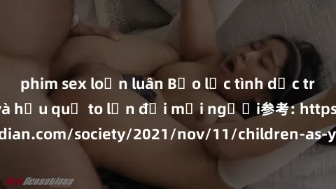 phim sex loạn luân Bạo lực tình dục trong nhóm: nguy cơ và hậu quả to lớn đối mọi người参考: https://www.theguardian.com/society/2021/nov/11/children-as-young-as-four-are-being-sexually-abused-by-groups