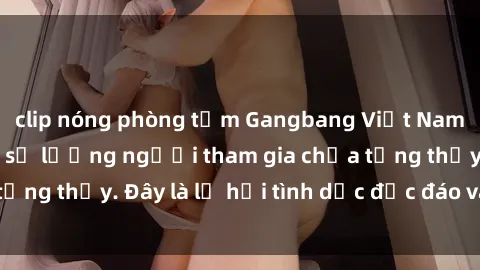 clip nóng phòng tắm Gangbang Việt Nam: Kỷ lục mới với số lượng người tham gia chưa từng thấy. Đây là lễ hội tình dục độc đáo và gây sốc.