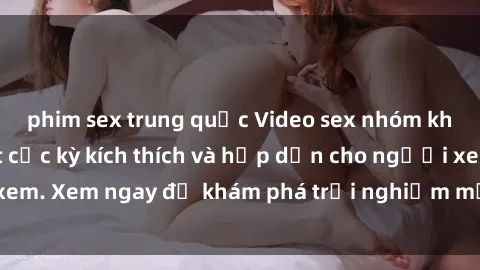 phim sex trung quốc Video sex nhóm không che mới nhất cực kỳ kích thích và hấp dẫn cho người xem. Xem ngay để khám phá trải nghiệm mới lạ và đầy bất ngờ!