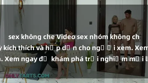 sex không che Video sex nhóm không che mới nhất cực kỳ kích thích và hấp dẫn cho người xem. Xem ngay để khám phá trải nghiệm mới lạ và đầy bất ngờ!