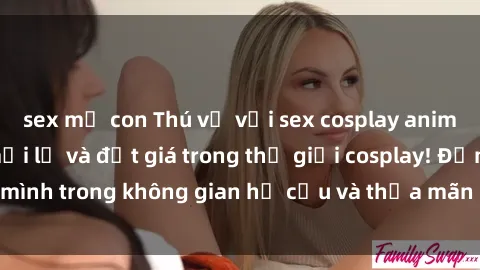 sex mẹ con Thú vị với sex cosplay anime: Trải nghiệm mới lạ và đắt giá trong thế giới cosplay! Đắm mình trong không gian hư cấu và thỏa mãn niềm đam mê của bạn!