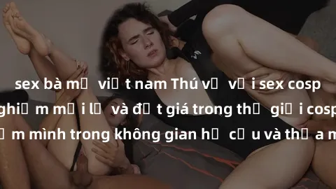 sex bà mẹ việt nam Thú vị với sex cosplay anime: Trải nghiệm mới lạ và đắt giá trong thế giới cosplay! Đắm mình trong không gian hư cấu và thỏa mãn niềm đam mê của bạn!