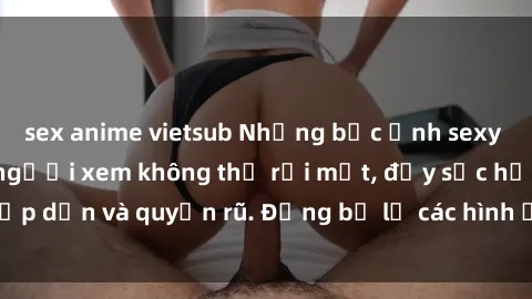 sex anime vietsub Những bức ảnh sexy tá gợi cảm khiến người xem không thể rời mắt, đầy sức hấp dẫn và quyến rũ. Đừng bỏ lỡ các hình ảnh nóng bỏng này!