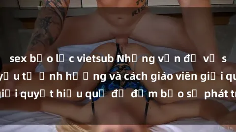 sex bạo lực vietsub Những vấn đề về sex học sinh: Các yếu tố ảnh hưởng và cách giáo viên giải quyết hiệu quả để đảm bảo sự phát triển toàn diện.