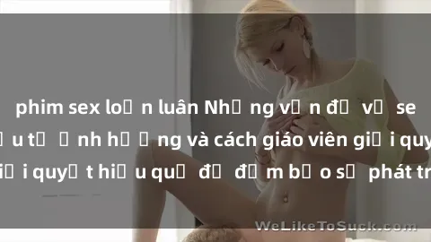 phim sex loạn luân Những vấn đề về sex học sinh: Các yếu tố ảnh hưởng và cách giáo viên giải quyết hiệu quả để đảm bảo sự phát triển toàn diện.