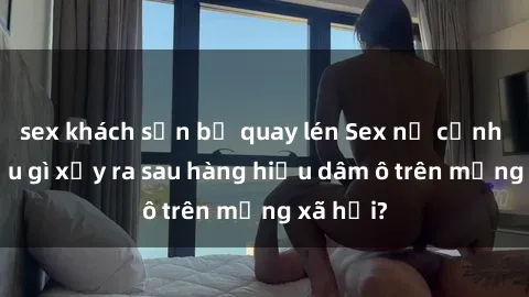 sex khách sạn bị quay lén Sex nữ cảnh sát: Điều gì xảy ra sau hàng hiệu dâm ô trên mạng xã hội?