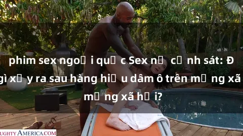 phim sex ngoại quốc Sex nữ cảnh sát: Điều gì xảy ra sau hàng hiệu dâm ô trên mạng xã hội?