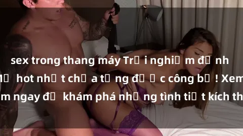 sex trong thang máy Trải nghiệm đỉnh cao cùng phim sex Mỹ hot nhất chưa từng được công bố! Xem ngay để khám phá những tình tiết kích thích, cảnh nóng bỏng!