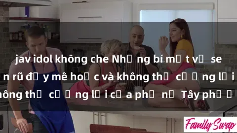 jav idol không che Những bí mật về sex gái Tây: Sự quyến rũ đầy mê hoặc và không thể cưỡng lại của phụ nữ Tây phương