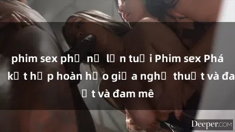 phim sex phụ nữ lớn tuổi Phim sex Pháp - Sự kết hợp hoàn hảo giữa nghệ thuật và đam mê