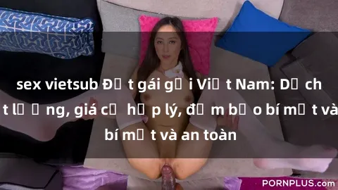 sex vietsub Đặt gái gọi Việt Nam: Dịch vụ chất lượng, giá cả hợp lý, đảm bảo bí mật và an toàn