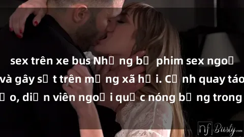 sex trên xe bus Những bộ phim sex ngoại quốc nổi tiếng và gây sốt trên mạng xã hội. Cảnh quay táo bạo, diễn viên ngoại quốc nóng bỏng trong các tác phẩm đỉnh cao.