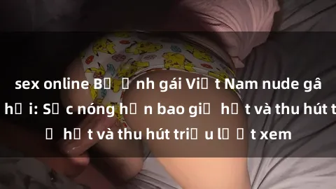 sex online Bộ ảnh gái Việt Nam nude gây sốt mạng xã hội: Sắc nóng hơn bao giờ hết và thu hút triệu lượt xem