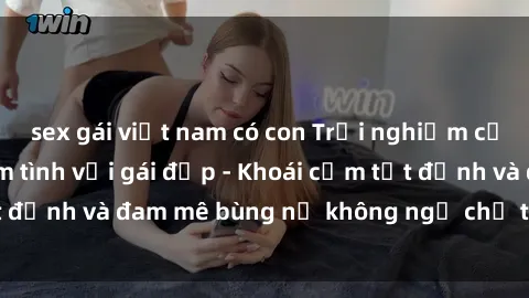 sex gái việt nam có con Trải nghiệm cực kỳ thú vị khi làm tình với gái đẹp - Khoái cảm tột đỉnh và đam mê bùng nổ không ngờ chỉ trong một đêm!