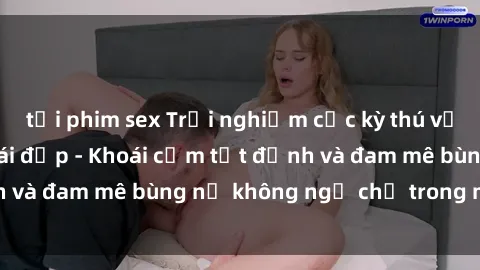 tải phim sex Trải nghiệm cực kỳ thú vị khi làm tình với gái đẹp - Khoái cảm tột đỉnh và đam mê bùng nổ không ngờ chỉ trong một đêm!