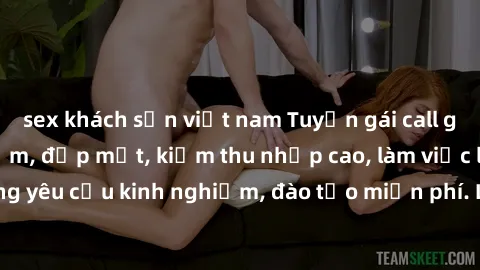 sex khách sạn việt nam Tuyển gái call girl Việt Nam gợi cảm, đẹp mắt, kiếm thu nhập cao, làm việc linh hoạt, không yêu cầu kinh nghiệm, đào tạo miễn phí. Liên hệ ngay để biết thêm chi tiết!