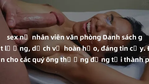 sex nữ nhân viên văn phòng Danh sách gái call girl vip chất lượng, dịch vụ hoàn hảo, đáng tin cậy. Điều hấp dẫn cho các quý ông thượng đẳng tại thành phố. Hãy nhấc máy và đặt lịch ngay!