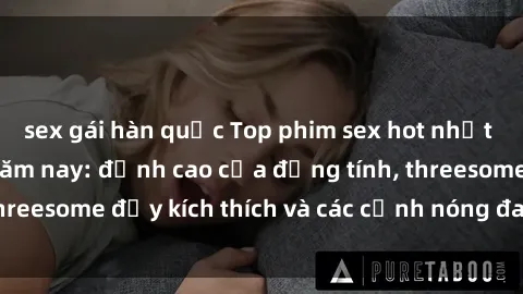 sex gái hàn quốc Top phim sex hot nhất không thể bỏ lỡ năm nay: đỉnh cao của đồng tính, threesome đầy kích thích và các cảnh nóng đang gây sốt!