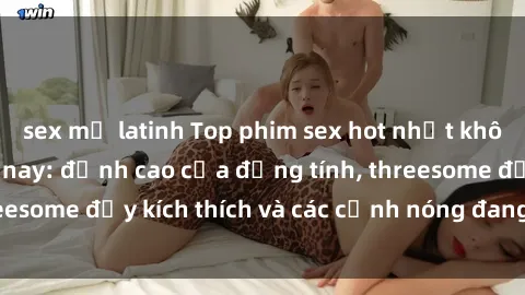 sex mỹ latinh Top phim sex hot nhất không thể bỏ lỡ năm nay: đỉnh cao của đồng tính, threesome đầy kích thích và các cảnh nóng đang gây sốt!