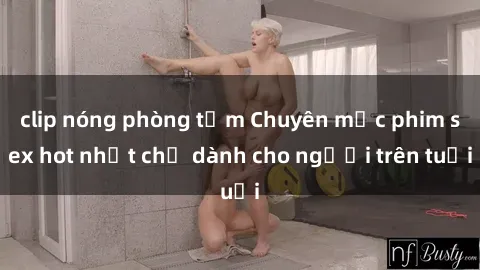 clip nóng phòng tắm Chuyên mục phim sex hot nhất chỉ dành cho người trên tuổi