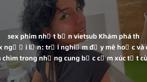 sex phim nhật bản vietsub Khám phá thế giới mới với sex người lớn: trải nghiệm đầy mê hoặc và đắm chìm trong những cung bậc cảm xúc tột cùng, hứng khởi và cuốn hút.