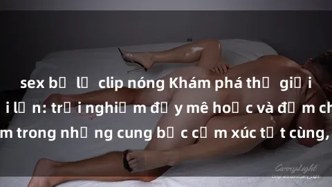 sex bị lộ clip nóng Khám phá thế giới mới với sex người lớn: trải nghiệm đầy mê hoặc và đắm chìm trong những cung bậc cảm xúc tột cùng, hứng khởi và cuốn hút.