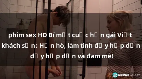 phim sex HD Bí mật cuộc hẹn gái Việt lần đầu ở khách sạn: Hẹn hò, làm tình đầy hấp dẫn và đam mê!