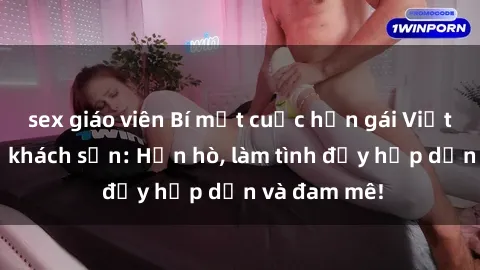 sex giáo viên Bí mật cuộc hẹn gái Việt lần đầu ở khách sạn: Hẹn hò, làm tình đầy hấp dẫn và đam mê!