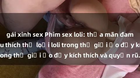 gái xinh sex Phim sex loli: thỏa mãn đam mê của người yêu thích thể loại loli trong thế giới ảo đầy kích thích và quyến rũ.