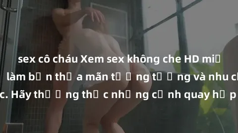 sex cô cháu Xem sex không che HD miễn phí đảm bảo sẽ làm bạn thỏa mãn tưởng tượng và nhu cầu tình dục. Hãy thưởng thức những cảnh quay hấp dẫn và mãnh liệt ngay bây giờ!
