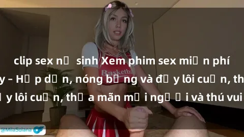 clip sex nữ sinh Xem phim sex miễn phí online ngay tại đây – Hấp dẫn, nóng bỏng và đầy lôi cuốn, thỏa mãn mọi người và thú vui của bạn!