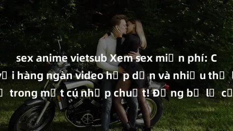 sex anime vietsub Xem sex miễn phí: Cùng trải nghiệm với hàng ngàn video hấp dẫn và nhiều thể loại đa dạng chỉ trong một cú nhấp chuột! Đừng bỏ lỡ cơ hội thưởng thức tuyệt vời này ngay hôm nay!