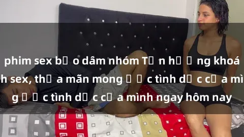 phim sex bạo dâm nhóm Tận hưởng khoái cảm với gái xinh sex, thỏa mãn mong ước tình dục của mình ngay hôm nay