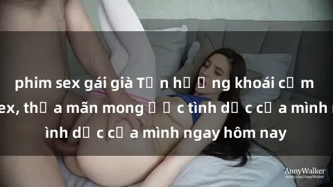 phim sex gái già Tận hưởng khoái cảm với gái xinh sex, thỏa mãn mong ước tình dục của mình ngay hôm nay