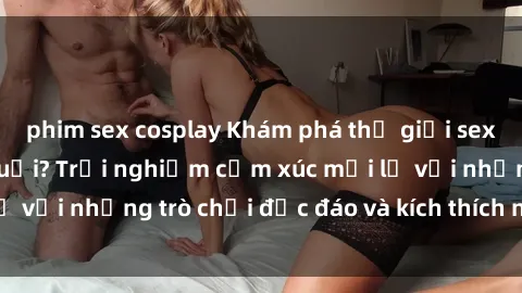 phim sex cosplay Khám phá thế giới sex trực tuyến: Hơn tuổi? Trải nghiệm cảm xúc mới lạ với những trò chơi độc đáo và kích thích người lớn