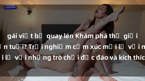 gái việt bị quay lén Khám phá thế giới sex trực tuyến: Hơn tuổi? Trải nghiệm cảm xúc mới lạ với những trò chơi độc đáo và kích thích người lớn