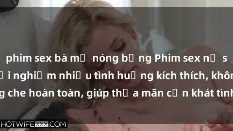 phim sex bà mẹ nóng bỏng Phim sex nữ sinh mới nhất: Trải nghiệm nhiều tình huống kích thích, không che hoàn toàn, giúp thỏa mãn cơn khát tình dục của các bạn trẻ