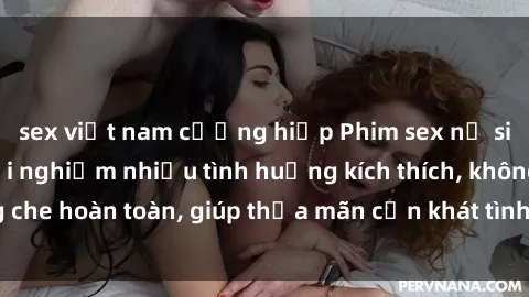 sex việt nam cưỡng hiếp Phim sex nữ sinh mới nhất: Trải nghiệm nhiều tình huống kích thích, không che hoàn toàn, giúp thỏa mãn cơn khát tình dục của các bạn trẻ