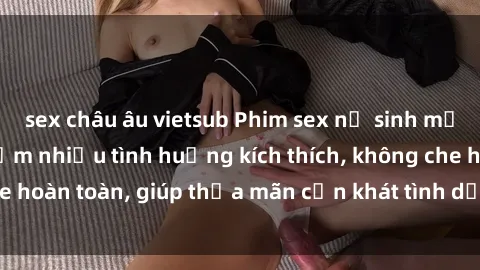 sex châu âu vietsub Phim sex nữ sinh mới nhất: Trải nghiệm nhiều tình huống kích thích, không che hoàn toàn, giúp thỏa mãn cơn khát tình dục của các bạn trẻ