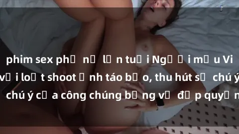 phim sex phụ nữ lớn tuổi Người mẫu Việt Nam gây sốt với loạt shoot ảnh táo bạo, thu hút sự chú ý của công chúng bằng vẻ đẹp quyến rũ và gợi cảm.