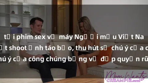 tải phim sex về máy Người mẫu Việt Nam gây sốt với loạt shoot ảnh táo bạo, thu hút sự chú ý của công chúng bằng vẻ đẹp quyến rũ và gợi cảm.